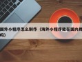 博尔塔拉国外小程序怎么制作（海外小程序能在国内用吗）