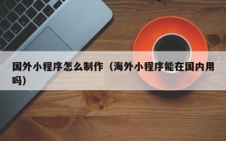 博尔塔拉国外小程序怎么制作（海外小程序能在国内用吗）