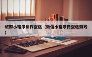 博尔塔拉旅游小程序制作蛋糕（微信小程序做蛋糕游戏）